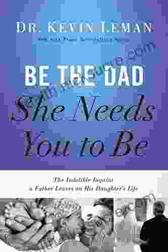 Be The Dad She Needs You To Be: The Indelible Imprint A Father Leaves On His Daughter S Life